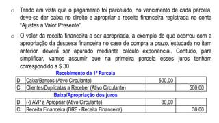 o Tendo em vista que o pagamento foi parcelado, no vencimento de cada parcela,
deve-se dar baixa no direito e apropriar a receita financeira registrada na conta
“Ajustes a Valor Presente”.
o O valor da receita financeira a ser apropriada, a exemplo do que ocorreu com a
apropriação da despesa financeira no caso de compra a prazo, estudada no item
anterior, deverá ser apurado mediante calculo exponencial. Contudo, para
simplificar, vamos assumir que na primeira parcela esses juros tenham
correspondido a $ 30
Recebimento da 1ª Parcela
D Caixa/Bancos (Ativo Circulante) 500,00
C Clientes/Duplicatas a Receber (Ativo Circulante) 500,00
Baixa/Apropriação dos juros
D (-) AVP a Apropriar (Ativo Circulante) 30,00
C Receita Financeira (DRE - Receita Financeira) 30,00
 