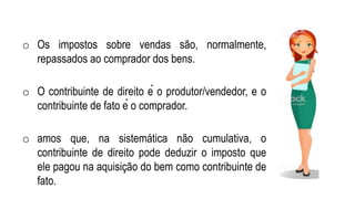 o Os impostos sobre vendas são, normalmente,
repassados ao comprador dos bens.
o O contribuinte de direito é o produtor/vendedor, e o
contribuinte de fato é o comprador.
o amos que, na sistemática não cumulativa, o
contribuinte de direito pode deduzir o imposto que
ele pagou na aquisição do bem como contribuinte de
fato.
 