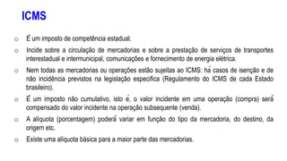 ICMS
o É um imposto de competência estadual.
o Incide sobre a circulação de mercadorias e sobre a prestação de serviços de transportes
interestadual e intermunicipal, comunicações e fornecimento de energia elétrica.
o Nem todas as mercadorias ou operações estão sujeitas ao ICMS: há casos de isenção e de
não incidência previstos na legislação especifica (Regulamento do ICMS de cada Estado
brasileiro).
o É um imposto não cumulativo, isto é, o valor incidente em uma operação (compra) será́
compensado do valor incidente na operação subsequente (venda).
o A alíquota (porcentagem) poderá́ variar em função do tipo da mercadoria, do destino, da
origem etc.
o Existe uma alíquota básica para a maior parte das mercadorias.
 