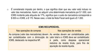 ICMS RECUPERÁVEL
Nas operações de compras Nas operações de vendas
As compras (valor das mercadorias) devem
ser contabilizadas com a diminuição do
ICMS, destacado na respectiva NF.
As vendas devem ser contabilizadas pelo
valor total e o ICMS deve ser contabilizado
à parte, como despesa operacional
redutora da receita bruta, para fins de
apuração da receita liquida.
o É considerado imposto por dentro, o que significa dizer que seu valor está incluso no
valor das mercadorias. Assim, ao adquirir uma determinada mercadoria por $ 1.000, com
ICMS incidente pela alíquota de 17%, significa que o custo da mercadoria corresponde a
$ 830 e o ICMS, a $ 170. Nesse caso, o total da Nota Fiscal será́ igual a $ 1.000.
 