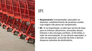 IPI
• Responsáveis: transportador; possuidor ou
detentor; estabelecimento de produtos usados
cuja origem não possa ser comprovada.
• BC: 1) na importação, o valor que servirá de base
para os tributos aduaneiros, acrescidos desses
tributos e dos encargos cambiais; 2) No leilão, o
valor da arrematação; 3) nas demais operações, o
valor da operação, acrescido do frete e demais
despesas cobradas do destinatário.
 