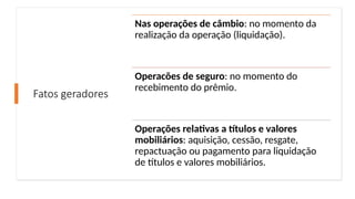 Fatos geradores
Nas operações de câmbio: no momento da
realização da operação (liquidação).
Operacões de seguro: no momento do
recebimento do prêmio.
Operações relativas a títulos e valores
mobiliários: aquisição, cessão, resgate,
repactuação ou pagamento para liquidação
de títulos e valores mobiliários.
 