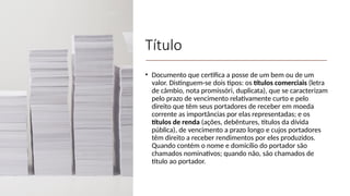 Título
• Documento que certifica a posse de um bem ou de um
valor. Distinguem-se dois tipos: os títulos comerciais (letra
de câmbio, nota promissóri, duplicata), que se caracterizam
pelo prazo de vencimento relativamente curto e pelo
direito que têm seus portadores de receber em moeda
corrente as importâncias por elas representadas; e os
títulos de renda (ações, debêntures, titulos da dívida
pública), de vencimento a prazo longo e cujos portadores
têm direito a receber rendimentos por eles produzidos.
Quando contém o nome e domicílio do portador são
chamados nominativos; quando não, são chamados de
título ao portador.
 