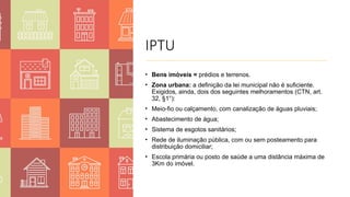 IPTU
• Bens imóveis = prédios e terrenos.
• Zona urbana: a definição da lei municipal não é suficiente.
Exigidos, ainda, dois dos seguintes melhoramentos (CTN, art.
32, §1°):
• Meio-fio ou calçamento, com canalização de águas pluviais;
• Abastecimento de água;
• Sistema de esgotos sanitários;
• Rede de iluminação pública, com ou sem posteamento para
distribuição domiciliar;
• Escola primária ou posto de saúde a uma distância máxima de
3Km do imóvel.
 
