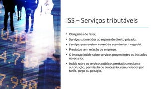 ISS – Serviços tributáveis
• Obrigações de fazer;
• Serviços submetidos ao regime de direito privado;
• Serviços que revelem conteúdo econômico – negocial.
• Prestados sem relacão de emprego.
• O imposto incide sobre serviços provenientes ou iniciados
no exterior.
• Incide sobre os serviços públicos prestados mediante
autorização, permissão ou concessão, remunerados por
tarifa, preço ou pedágio.
 