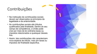 Contribuições
• Na instituição de contribuições sociais
devem ser observados os princípios da
legalidade e da anterioridade.
• As contribuições sociais são tributos
qualificados pela finalidade. Dentro do seu
campo de competência, a União pode
criar por meio de lei ordinária taxas ou
impostos relacionados a quaisquer desses
fins.
• Assim, tais contribuições não caracterizam
nova espécie de tributo, mas sim taxas ou
impostos de finalidade específica.
 