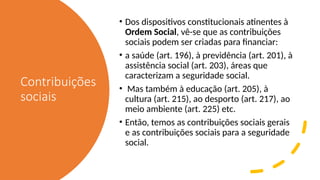 Contribuições
sociais
• Dos dispositivos constitucionais atinentes à
Ordem Social, vê-se que as contribuições
sociais podem ser criadas para financiar:
• a saúde (art. 196), à previdência (art. 201), à
assistência social (art. 203), áreas que
caracterizam a seguridade social.
• Mas também à educação (art. 205), à
cultura (art. 215), ao desporto (art. 217), ao
meio ambiente (art. 225) etc.
• Então, temos as contribuições sociais gerais
e as contribuições sociais para a seguridade
social.
 