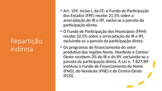 Repartição
indireta
• Art. 159, inciso I, da CF: o Fundo de Participação
dos Estados (FPE) recebe 21,5% sobre a
arrecadação do IR e IPI, exclui-se a parcela da
participação direta.
• O Fundo de Participação dos Municípios (FPM)
recebe 22,5% sobre a arrecadação do IR e IPI,
excluindo-se a parcela da participação direta.
• Os programas de financiamento do setor
produtivo das regiões Norte, Nordeste e Centro-
Oeste recebem 3% do IR e do IPI, excluindo-se a
parcela da participação direta. A Lei n. 7.827/89
instituiu o Fundo de Financiamento do Norte
(FNO), do Nordeste (FNE) e do Centro-Oeste
(FCO).
 
