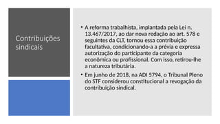 Contribuições
sindicais
• A reforma trabalhista, implantada pela Lei n.
13.467/2017, ao dar nova redação ao art. 578 e
seguintes da CLT, tornou essa contribuição
facultativa, condicionando-a a prévia e expressa
autorização do participante da categoria
econômica ou profissional. Com isso, retirou-lhe
a natureza tributária.
• Em junho de 2018, na ADI 5794, o Tribunal Pleno
do STF considerou constitucional a revogação da
contribuição sindical.
 