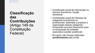 Classificação
das
Contribuições
(Artigo 149 da
Constituição
Federal)
• Contribuição social de intervenção no
domínio econômico: função
extrafiscal.
• Contribuição social de interesse de
categorias econômicas ou
profissionais: destinada a propiciar a
organização dessas categorias,
fornecendo recursos financeiros para
a manutenção de entidade
associativa (caráter parafiscal).
• Em geral, são tributos instituídos
privativamente pela União.
 