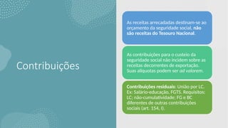 Contribuições
As receitas arrecadadas destinam-se ao
orçamento da seguridade social, não
são receitas do Tesouro Nacional.
As contribuições para o custeio da
seguridade social não incidem sobre as
receitas decorrentes de exportação.
Suas alíquotas podem ser ad valorem.
Contribuições residuais: União por LC.
Ex: Salário-educação, FGTS. Requisitos:
LC; não-cumulatividade; FG e BC
diferentes de outras contribuições
sociais (art. 154, I).
 