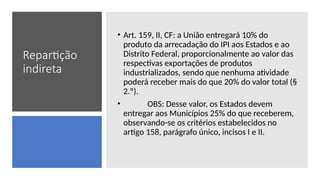 Repartição
indireta
• Art. 159, II, CF: a União entregará 10% do
produto da arrecadação do IPI aos Estados e ao
Distrito Federal, proporcionalmente ao valor das
respectivas exportações de produtos
industrializados, sendo que nenhuma atividade
poderá receber mais do que 20% do valor total (§
2.º).
• OBS: Desse valor, os Estados devem
entregar aos Municípios 25% do que receberem,
observando-se os critérios estabelecidos no
artigo 158, parágrafo único, incisos I e II.
 