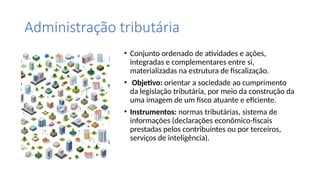Administração tributária
• Conjunto ordenado de atividades e ações,
integradas e complementares entre si,
materializadas na estrutura de fiscalização.
• Objetivo: orientar a sociedade ao cumprimento
da legislação tributária, por meio da construção da
uma imagem de um fisco atuante e eficiente.
• Instrumentos: normas tributárias, sistema de
informações (declarações econômico-fiscais
prestadas pelos contribuintes ou por terceiros,
serviços de inteligência).
 