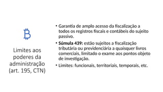 Limites aos
poderes da
administração
(art. 195, CTN)
• Garantia de amplo acesso da fiscalização a
todos os registros fiscais e contábeis do sujeito
passivo.
• Súmula 439: estão sujeitos a fiscalização
tributária ou previdenciária a quaisquer livros
comerciais, limitado o exame aos pontos objeto
de investigação.
• Limites: funcionais, territoriais, temporais, etc.
 