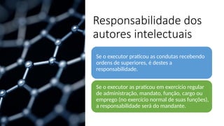 Responsabilidade dos
autores intelectuais
Se o executor praticou as condutas recebendo
ordens de superiores, é destes a
responsabilidade.
Se o executor as praticou em exercício regular
de administração, mandato, função, cargo ou
emprego (no exercício normal de suas funções),
a responsabilidade será do mandante.
 