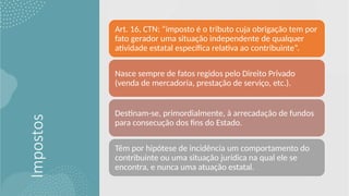 Impostos
Art. 16, CTN: “imposto é o tributo cuja obrigação tem por
fato gerador uma situação independente de qualquer
atividade estatal específica relativa ao contribuinte”.
Nasce sempre de fatos regidos pelo Direito Privado
(venda de mercadoria, prestação de serviço, etc.).
Destinam-se, primordialmente, à arrecadação de fundos
para consecução dos fins do Estado.
Têm por hipótese de incidência um comportamento do
contribuinte ou uma situação jurídica na qual ele se
encontra, e nunca uma atuação estatal.
 