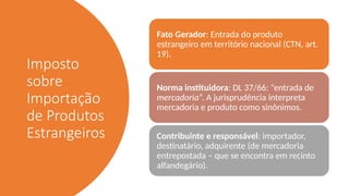 Imposto
sobre
Importação
de Produtos
Estrangeiros
Fato Gerador: Entrada do produto
estrangeiro em território nacional (CTN, art.
19).
Norma instituidora: DL 37/66: “entrada de
mercadoria”. A jurisprudência interpreta
mercadoria e produto como sinônimos.
Contribuinte e responsável: importador,
destinatário, adquirente (de mercadoria
entrepostada – que se encontra em recinto
alfandegário).
 