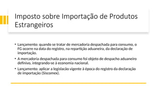 Imposto sobre Importação de Produtos
Estrangeiros
• Lançamento: quando se tratar de mercadoria despachada para consumo, o
FG ocorre na data do registro, na repartição aduaneira, da declaração de
importação.
• A mercadoria despachada para consumo foi objeto de despacho aduaneiro
definivo, integrando-se à economia nacional.
• Lançamento: aplicar a legislacão vigente á época do registro da declaração
de importação (Siscomex).
 