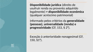 IR
Disponibilidade jurídica (direito de
usufruir renda ou provento adquirido
legalmente) ≠ disponibilidade econômica
(qualquer acréscimo patrimonial)
informado pelos critérios da generalidade
(pessoas), universalidade (renda) e
progressividade (CF, 153, § 2°).
Exceção à anterioridade nonagesimal (CF,
150, §1°).
 