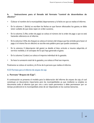 49
Manual de Capacitación en Finanzas Municipales
b. 	 Instrucciones para el llenado del formato “control de desembolsos de
efectivo”
Colocar el nombre de la municipalidad, departamento y la fecha en que se realiza el informe.
En la columna 1 (fecha) se escriben las fechas en que fueron efectuados los gastos, se debe
tener cuidado de que éstas vayan en orden sucesivo.
En la columna 2 (No. orden de pago) se coloca el número de la orden de pago a que se está
haciendo referencia en el informe.
En la columna 3 (No.de cheque) se coloca el número del cheque que fue emitido para hacer el
pago, si el mismo fue en efectivo se escribe esta palabra para que quede constancia.
En la columna 4 (descripción del gasto) se detalla el bien, artículo o insumo adquirido, el
servicio recibido, o el concepto de lo que haya generado el gasto.
En la columna 5 (valor) se coloca el importe individual de lo gastado.
Se hace la sumatoria total de lo gastado y se coloca al final ese importe.
Finalmente se coloca el nombre y la firma de la persona que realiza el informe.
4.2.5 Formato para el informe de arqueo de caja
a. Formato “Arqueo de Caja”.
A continuación se presenta el modelo para la elaboración del informe de arqueo de caja, el cual
constituye un documento importante para las municipalidades ya que mediante su empleo se
documenta todo el efectivo que por una u otra razón permanece o debe permanecer por un
tiempo prudencial en la municipalidad, antes de ser depositado en las cuentas bancarias.
•
•
•
•
•
•
•
 
