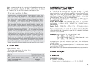 Sobre a base de cálculo do Imposto de Renda Pessoa Jurídica                         COMPARATIVO ENTRE LUCRO
(IRPJ) será aplicada a alíquota de 15% e, sobre a base de cálculo                   PRESUMIDO E LUCRO REAL
da Contribuição Social será aplicada a alíquota de 9%.
                                                                                    1 - Em virtude da elevação das alíquotas do PIS e COFINS,
• Empresas Impedidas de Optar                                                       para que se tenha um ponto de equilíbrio entre o Lucro Presu-
  A pessoa jurídica cuja receita bruta total, no ano-calendário anterior, tenha
                                                                                    mido e o Lucro Real, é necessário que a empresa tributada
  sido igual ou inferior a R$ 48 milhões, ou a R$ 4 milhões multiplicado pelo       com base no Lucro Real tenha direito a deduzir o percentual
  número de meses de atividade do ano-calendário anterior, quando inferior          de 60,60% em relação ao seu faturamento.
  a 12 (doze) meses, poderá optar pelo regime de tributação com base no             2 - O ponto de equilíbrio entre a tributação do IRPJ e Contri-
  lucro presumido; • cujas atividades sejam de bancos comerciais, bancos            buição Social, será:
  de investimentos, bancos de desenvolvimento, caixas econômicas, socie-            Lucro Presumido => tomando por base os seguintes
  dades de crédito, financiamento e investimento, sociedades de crédito imobi-      percentuais = CSLL (1,08%) + IRPJ (1,2%) = 2,28% sobre o
  liário, sociedades corretoras de títulos, valores mobiliários e câmbio, distri-   faturamento
  buidoras de títulos e valores mobiliários, empresas de arrendamento mercan-
  til, cooperativas de crédito, empresas de seguros privados e de capitalização
                                                                                    Lucro Real = CSLL (9%) + IRPJ (15%) = 24% sobre o lucro
  e entidades de previdência privada aberta; • que tiverem lucros, rendimentos
  ou ganhos de capital oriundos do exterior; • que, autorizadas pela legislação     Para que se obtenha um ponto de equilíbrio entre as duas for-
  tributária, usufruam de benefícios fiscais relativos à isenção ou redução do      mas de tributação é necessário que no Lucro Real o resultado
  imposto; • que, no decorrer do ano-calendário, tenham efetuado pagamento          seja em torno de 9,5%.
  mensal pelo regime de estimativa, na forma do artigo 2º da Lei 9.430, de
  1996; • que explorem as atividades de prestação cumulativa e contínua de          Exemplo: Faturamento R$ 120.000,00 x 2,28%
  serviços de assessoria creditícia, mercadológica, gestão de crédito, sele-                 (IR + CSLL = R$ 2.736,00)
  ção e riscos, administração de contas a pagar e a receber, compras de                      Lucro R$ 120.000,00 x 9,5% = R$ 11.400,00 x 24%
  direitos creditórios resultantes de vendas mercantis a prazo ou de prestação
  de serviços (factoring); • que exerçam atividades de compra e venda,
                                                                                             (IR + CSLL = R$ 2.736,00)
  loteamento, incorporação e construção de imóveis, enquanto não concluí-
  das as operações imobiliárias para as quais haja registro de custo orçado.        Portanto, para que uma empresa opte pelo Lucro Real é ne-
                                                                                    cessário que:
                                                                                    a - Os créditos para compensação da COFINS e do PIS sejam
II LUCRO REAL                                                                       superiores a 60,60%;
                                                                                    b - O lucro gerado no período seja superior a 9,5% do faturamento.
• Faturamento: livre
• Empresas impedidas de optar: livre
• Tributação das empresas                                                           EXEMPLIFICAÇÃO
  COFINS                                             7,6% sobre o faturamento
  PIS                                               1,65% sobre o faturamento       I SIMPLES
  IRPJ - Imposto de Renda Pessoa Jurídica                15% sobre o lucro
                                                                                    MICROEMPRESA
  CSLL - Contribuição Social                                  9% sobre              • Empresa comercial
  sobre Lucro Líquido                                          o lucro              • Faturamento no mês de janeiro => R$ 45.200,00

                                                                                                                                                    9
 