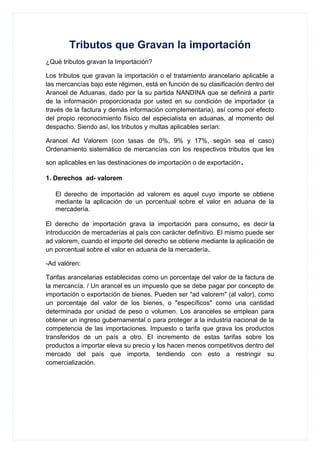 Tributos que Gravan la importación
¿Qué tributos gravan la Importación?
Los tributos que gravan la importación o el tratamiento arancelario aplicable a
las mercancías bajo este régimen, está en función de su clasificación dentro del
Arancel de Aduanas, dado por la su partida NANDINA que se definirá a partir
de la información proporcionada por usted en su condición de importador (a
través de la factura y demás información complementaria), así como por efecto
del propio reconocimiento físico del especialista en aduanas, al momento del
despacho. Siendo así, los tributos y multas aplicables serían:
Arancel Ad Valorem (con tasas de 0%, 9% y 17%, según sea el caso)
Ordenamiento sistemático de mercancías con los respectivos tributos que les
son aplicables en las destinaciones de importación o de exportación.
1. Derechos ad- valorem
El derecho de importación ad valorem es aquel cuyo importe se obtiene
mediante la aplicación de un porcentual sobre el valor en aduana de la
mercadería.
El derecho de importación grava la importación para consumo, es decir la
introducción de mercaderías al país con carácter definitivo. El mismo puede ser
ad valorem, cuando el importe del derecho se obtiene mediante la aplicación de
un porcentual sobre el valor en aduana de la mercadería.
-Ad valóren:
Tarifas arancelarias establecidas como un porcentaje del valor de la factura de
la mercancía. / Un arancel es un impuesto que se debe pagar por concepto de
importación o exportación de bienes. Pueden ser "ad valorem" (al valor), como
un porcentaje del valor de los bienes, o "específicos" como una cantidad
determinada por unidad de peso o volumen. Los aranceles se emplean para
obtener un ingreso gubernamental o para proteger a la industria nacional de la
competencia de las importaciones. Impuesto o tarifa que grava los productos
transferidos de un país a otro. El incremento de estas tarifas sobre los
productos a importar eleva su precio y los hacen menos competitivos dentro del
mercado del país que importa, tendiendo con esto a restringir su
comercialización.
 