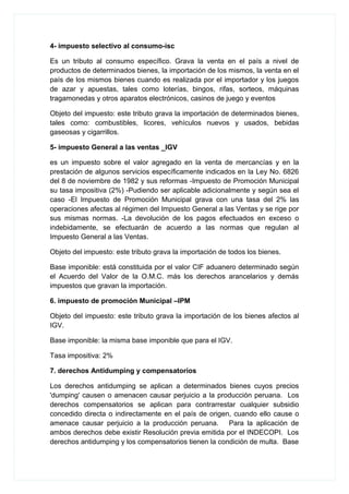 4- impuesto selectivo al consumo-isc
Es un tributo al consumo específico. Grava la venta en el país a nivel de
productos de determinados bienes, la importación de los mismos, la venta en el
país de los mismos bienes cuando es realizada por el importador y los juegos
de azar y apuestas, tales como loterías, bingos, rifas, sorteos, máquinas
tragamonedas y otros aparatos electrónicos, casinos de juego y eventos
Objeto del impuesto: este tributo grava la importación de determinados bienes,
tales como: combustibles, licores, vehículos nuevos y usados, bebidas
gaseosas y cigarrillos.
5- impuesto General a las ventas _IGV
es un impuesto sobre el valor agregado en la venta de mercancías y en la
prestación de algunos servicios específicamente indicados en la Ley No. 6826
del 8 de noviembre de 1982 y sus reformas -Impuesto de Promoción Municipal
su tasa impositiva (2%) -Pudiendo ser aplicable adicionalmente y según sea el
caso -El Impuesto de Promoción Municipal grava con una tasa del 2% las
operaciones afectas al régimen del Impuesto General a las Ventas y se rige por
sus mismas normas. -La devolución de los pagos efectuados en exceso o
indebidamente, se efectuarán de acuerdo a las normas que regulan al
Impuesto General a las Ventas.
Objeto del impuesto: este tributo grava la importación de todos los bienes.
Base imponible: está constituida por el valor CIF aduanero determinado según
el Acuerdo del Valor de la O.M.C. más los derechos arancelarios y demás
impuestos que gravan la importación.
6. impuesto de promoción Municipal –IPM
Objeto del impuesto: este tributo grava la importación de los bienes afectos al
IGV.
Base imponible: la misma base imponible que para el IGV.
Tasa impositiva: 2%
7. derechos Antidumping y compensatorios
Los derechos antidumping se aplican a determinados bienes cuyos precios
'dumping' causen o amenacen causar perjuicio a la producción peruana. Los
derechos compensatorios se aplican para contrarrestar cualquier subsidio
concedido directa o indirectamente en el país de origen, cuando ello cause o
amenace causar perjuicio a la producción peruana. Para la aplicación de
ambos derechos debe existir Resolución previa emitida por el INDECOPI. Los
derechos antidumping y los compensatorios tienen la condición de multa. Base
 