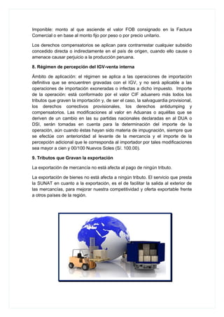 Imponible: monto al que asciende el valor FOB consignado en la Factura
Comercial o en base al monto fijo por peso o por precio unitario.
Los derechos compensatorios se aplican para contrarrestar cualquier subsidio
concedido directa o indirectamente en el país de origen, cuando ello cause o
amenace causar perjuicio a la producción peruana.
8. Régimen de percepción del IGV-venta interna
Ámbito de aplicación: el régimen se aplica a las operaciones de importación
definitiva que se encuentren gravadas con el IGV, y no será aplicable a las
operaciones de importación exoneradas o infectas a dicho impuesto. Importe
de la operación: está conformado por el valor CIF aduanero más todos los
tributos que graven la importación y, de ser el caso, la salvaguardia provisional,
los derechos correctivos provisionales, los derechos antidumping y
compensatorios. Las modificaciones al valor en Aduanas o aquéllas que se
deriven de un cambio en las su partidas nacionales declaradas en al DUA o
DSI, serán tomadas en cuenta para la determinación del importe de la
operación, aún cuando éstas hayan sido materia de impugnación, siempre que
se efectúe con anterioridad al levante de la mercancía y el importe de la
percepción adicional que le corresponda al importador por tales modificaciones
sea mayor a cien y 00/100 Nuevos Soles (S/. 100.00).
9. Tributos que Gravan la exportación
La exportación de mercancía no está afecta al pago de ningún tributo.
La exportación de bienes no está afecta a ningún tributo. El servicio que presta
la SUNAT en cuanto a la exportación, es el de facilitar la salida al exterior de
las mercancías, para mejorar nuestra competitividad y oferta exportable frente
a otros países de la región.
 