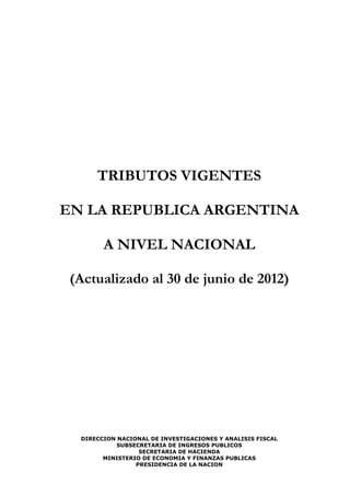 TRIBUTOS VIGENTES

EN LA REPUBLICA ARGENTINA

        A NIVEL NACIONAL

 (Actualizado al 30 de junio de 2012)




  DIRECCION NACIONAL DE INVESTIGACIONES Y ANALISIS FISCAL
            SUBSECRETARIA DE INGRESOS PUBLICOS
                  SECRETARIA DE HACIENDA
        MINISTERIO DE ECONOMIA Y FINANZAS PUBLICAS
                 PRESIDENCIA DE LA NACION
 