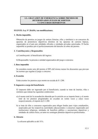 I.2.- GRAVAMEN DE EMERGENCIA SOBRE PREMIOS DE
                       DETERMINADOS JUEGOS DE SORTEOS
                           Y CONCURSOS DEPORTIVOS


FUENTE: Ley Nº 20.630 y sus modificaciones.

1. Hecho imponible.

  Obtención de premios en juegos de sorteos (loterías, rifas y similares) o en concursos de
  apuestas de pronósticos deportivos distintos de las apuestas de carreras hípicas,
  organizados en el país por entidades oficiales o entidades privadas autorizadas. El hecho
  imponible se produce por el perfeccionamiento del derecho al cobro del premio.

2. Contribuyentes y Responsables

  a) Contribuyente: el beneficiario del ingreso.

  b) Responsable: la persona o entidad organizadora del juego o concurso.

3. Base imponible

  Se considera monto neto del premio el 90% del mismo menos los descuentos que prevean
  las normas que regulan el juego o concurso.

4. Exención

  Están exentos los premios cuyo monto no exceda de $ 1.200.

5. Impuesto a cargo del beneficiario

  El impuesto debe ser ingresado por el beneficiario, cuando se trate de loterías, rifas o
  similares que reúnan las siguientes condiciones:

  a) el monto total de la recaudación obtenida por la emisión en su importe bruto y el monto
     total de los premios programados no excedan en veinte veces y cinco veces
     respectivamente, el importe de $ 1.200.

  b) se trate de rifas o concursos organizados para allegar fondos para viajes estudiantiles,
     auspiciados por las respectivas autoridades educacionales o concursos organizados por
     instituciones religiosas, entidades de beneficio público o asociaciones deportivas y
     entidades de cultura física, en tanto no sostengan planteles deportivos profesionales.

6. Alícuota

    La alícuota aplicable es del 31%.


                                                                                        I.2.1
 