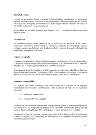 Actividades mixtas

Los sujetos que realicen alguna o algunas de las actividades mencionadas por el presente
régimen, simultáneamente con otra u otras comprendidas, deberán categorizarse de acuerdo
con la actividad principal y sumar la totalidad de los ingresos brutos obtenidos por todas las
actividades incluidas en el presente régimen.

Se entenderá por actividad principal aquélla por la que el contribuyente obtenga mayores
ingresos brutos.


Ingreso bruto

Se consideran ingresos brutos obtenidos en las actividades, al producido de las ventas,
locaciones o prestaciones correspondientes a operaciones realizadas por cuenta propia o ajena,
excluidas aquellas que hubieran sido dejadas sin efecto y neto de descuentos efectuados de
acuerdo con las costumbres de plaza.


Impuesto integrado

Los sujetos que encuadren en la condición de pequeño contribuyente podrán optar por adherir
al Régimen Simplificado para Pequeños Contribuyentes (RS), debiendo tributar el impuesto
integrado que se establece para cada caso de acuerdo a la categoría.

Se considerará domicilio fiscal especial de los pequeños contribuyentes adheridos al Régimen
Simplificado para Pequeños Contribuyentes (RS), el declarado en oportunidad de ejercer la
opción, salvo que haya sido modificado en legal tiempo y forma por el contribuyente.


Impuestos comprendidos

Los ingresos que deban efectuarse como consecuencia de la adhesión en el Régimen
Simplificado para Pequeños Contribuyentes (RS), sustituyen el pago de los siguientes
impuestos:

       a) El Impuesto a las Ganancias.

       b) El Impuesto al Valor Agregado.


En el caso de las sociedades comprendidas en el presente Régimen se sustituye el Impuesto a
las Ganancias de sus integrantes originado por las actividades desarrolladas por la entidad
sujeta al Régimen Simplificado (RS) y el Impuesto al Valor Agregado de la sociedad.

Las operaciones de los pequeños contribuyentes adheridos al Régimen (RS) se encuentran
exentas del Impuesto a las Ganancias y del Impuesto al Valor Agregado, así como de aquellos
impuestos que lo sustituyan.


                                                                                         VI.2
 