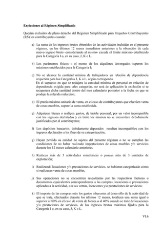 Exclusiones al Régimen Simplificado

Quedan excluidos de pleno derecho del Régimen Simplificado para Pequeños Contribuyentes
(RS) los contribuyentes cuando:

     a) La suma de los ingresos brutos obtenidos de las actividades incluidas en el presente
        régimen, en los últimos 12 meses inmediatos anteriores a la obtención de cada
        nuevo ingreso bruto -considerando al mismo- exceda el límite máximo establecido
        para la Categoría I o, en su caso, J, K o L.

     b) Los parámetros físicos o el monto de los alquileres devengados superen los
        máximos establecidos para la Categoría I;

     c) No se alcance la cantidad mínima de trabajadores en relación de dependencia
        requerida para las Categorías J, K o L, según corresponda.
        En el supuesto en que se redujera la cantidad mínima de personal en relación de
        dependencia exigida para tales categorías, no será de aplicación la exclusión si se
        recuperara dicha cantidad dentro del mes calendario posterior a la fecha en que se
        produjo la referida reducción;

     d) El precio máximo unitario de venta, en el caso de contribuyentes que efectúen venta
        de cosas muebles, supere la suma establecida.

     e) Adquieran bienes o realicen gastos, de índole personal, por un valor incompatible
        con los ingresos declarados y en tanto los mismos no se encuentren debidamente
        justificados por el contribuyente;

     f) Los depósitos bancarios, debidamente depurados resulten incompatibles con los
        ingresos declarados a los fines de su categorización;

     g) Hayan perdido su calidad de sujetos del presente régimen o no se cumplan las
        condiciones de no haber realizado importaciones de cosas muebles y/o servicios
        durante los 12 meses calendario anteriores.

     h) Realicen más de 3 actividades simultáneas o posean más de 3 unidades de
        explotación;

     i) Realizando locaciones y/o prestaciones de servicios, se hubieran categorizado como
        si realizaran venta de cosas muebles;

     j) Sus operaciones no se encuentren respaldadas por las respectivas facturas o
        documentos equivalentes correspondientes a las compras, locaciones o prestaciones
        aplicadas a la actividad, o a sus ventas, locaciones y/o prestaciones de servicios;

     k) El importe de las compras más los gastos inherentes al desarrollo de la actividad de
        que se trate, efectuados durante los últimos 12 meses, totalicen una suma igual o
        superior al 80% en el caso de venta de bienes o al 40% cuando se trate de locaciones
        y/o prestaciones de servicios, de los ingresos brutos máximos fijados para la
        Categoría I o, en su caso, J, K o L.

                                                                                       VI.6
 