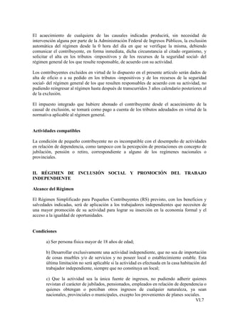 El acaecimiento de cualquiera de las causales indicadas producirá, sin necesidad de
intervención alguna por parte de la Administración Federal de Ingresos Públicos, la exclusión
automática del régimen desde la 0 hora del día en que se verifique la misma, debiendo
comunicar el contribuyente, en forma inmediata, dicha circunstancia al citado organismo, y
solicitar el alta en los tributos -impositivos y de los recursos de la seguridad social- del
régimen general de los que resulte responsable, de acuerdo con su actividad.

Los contribuyentes excluidos en virtud de lo dispuesto en el presente artículo serán dados de
alta de oficio o a su pedido en los tributos -impositivos y de los recursos de la seguridad
social- del régimen general de los que resulten responsables de acuerdo con su actividad, no
pudiendo reingresar al régimen hasta después de transcurridos 3 años calendario posteriores al
de la exclusión.

El impuesto integrado que hubiere abonado el contribuyente desde el acaecimiento de la
causal de exclusión, se tomará como pago a cuenta de los tributos adeudados en virtud de la
normativa aplicable al régimen general.


Actividades compatibles

La condición de pequeño contribuyente no es incompatible con el desempeño de actividades
en relación de dependencia, como tampoco con la percepción de prestaciones en concepto de
jubilación, pensión o retiro, correspondiente a alguno de los regímenes nacionales o
provinciales.


II. RÉGIMEN DE INCLUSIÓN SOCIAL Y PROMOCIÓN DEL TRABAJO
INDEPENDIENTE

Alcance del Régimen

El Régimen Simplificado para Pequeños Contribuyentes (RS) previsto, con los beneficios y
salvedades indicadas, será de aplicación a los trabajadores independientes que necesiten de
una mayor promoción de su actividad para lograr su inserción en la economía formal y el
acceso a la igualdad de oportunidades.


Condiciones

       a) Ser persona física mayor de 18 años de edad;

       b) Desarrollar exclusivamente una actividad independiente, que no sea de importación
       de cosas muebles y/o de servicios y no poseer local o establecimiento estable. Esta
       última limitación no será aplicable si la actividad es efectuada en la casa habitación del
       trabajador independiente, siempre que no constituya un local;

       c) Que la actividad sea la única fuente de ingresos, no pudiendo adherir quienes
       revistan el carácter de jubilados, pensionados, empleados en relación de dependencia o
       quienes obtengan o perciban otros ingresos de cualquier naturaleza, ya sean
       nacionales, provinciales o municipales, excepto los provenientes de planes sociales.
                                                                                        VI.7
 