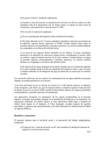d) No poseer más de 1 unidad de explotación;

       e) Cuando se trate de locación y/o prestación de servicios, no llevar a cabo en el año
       calendario más de 6 operaciones con un mismo sujeto, ni superar en estos casos de
       recurrencia, cada operación la suma de pesos $ 1.000.

       f) No revestir el carácter de empleador.

       g) No ser contribuyente del Impuesto sobre los Bienes Personales;

       h) No haber obtenido en los 12 meses calendario inmediatos anteriores al momento de
       la adhesión, ingresos brutos superiores $ 24.000. Cuando durante dicho lapso se
       perciban ingresos correspondientes a períodos anteriores, los mismos también deberán
       ser computados a los efectos del referido límite;

       i) La suma de los ingresos brutos obtenidos en los últimos 12 meses inmediatos
       anteriores a la obtención de cada nuevo ingreso bruto -considerando al mismo- debe
       ser inferior o igual al importe previsto en el inciso anterior. Cuando durante ese lapso
       se perciban ingresos correspondientes a períodos anteriores, los mismos también
       deberán ser computados a los efectos del referido límite;

       j) De tratarse de un sujeto graduado universitario siempre que no se hubieran superado
       los 2 años contados desde la fecha de expedición del respectivo título y que el mismo
       se hubiera obtenido sin la obligación de pago de matrículas ni cuotas por los estudios
       cursados.

Las sucesiones indivisas, aun en carácter de continuadoras de un sujeto adherido al presente
régimen, no podrán permanecer en el mismo.

A los fines del límite al que se refieren los incisos h) e i) del artículo anterior, se admitirá,
como excepción y por única vez, que los ingresos brutos a computar superen el tope previsto
en dichos incisos en no más $ 5.000, cuando al efecto deban sumarse los ingresos percibidos
correspondientes a períodos anteriores al considerado.

Los adquirentes, locatarios y/o prestatarios de los sujetos comprendidos en el presente
régimen, en ningún caso podrán computar en su liquidación del Impuesto a las Ganancias, las
operaciones realizadas con dichos sujetos, ni esas operaciones darán lugar a cómputo de
crédito fiscal alguno en el Impuesto al Valor Agregado, excepto respecto de aquellas
actividades y supuestos que específicamente a tal efecto determine la Administración Federal
de Ingresos Públicos.


Beneficios y cotizaciones

El presente régimen para la inclusión social y la promoción del trabajo independiente,
comprende:

       a) El pago de una “cuota de inclusión social” que reemplaza la obligación mensual de
          ingresar la cotización previsional.
                                                                                        VI.8
 