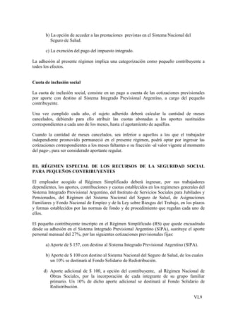 b) La opción de acceder a las prestaciones previstas en el Sistema Nacional del
          Seguro de Salud.

       c) La exención del pago del impuesto integrado.

La adhesión al presente régimen implica una categorización como pequeño contribuyente a
todos los efectos.


Cuota de inclusión social

La cuota de inclusión social, consiste en un pago a cuenta de las cotizaciones previsionales
por aporte con destino al Sistema Integrado Previsional Argentino, a cargo del pequeño
contribuyente.

Una vez cumplido cada año, el sujeto adherido deberá calcular la cantidad de meses
cancelados, debiendo para ello atribuir las cuotas abonadas a los aportes sustituidos
correspondientes a cada uno de los meses, hasta el agotamiento de aquéllas.

Cuando la cantidad de meses cancelados, sea inferior a aquellos a los que el trabajador
independiente promovido permaneció en el presente régimen, podrá optar por ingresar las
cotizaciones correspondientes a los meses faltantes o su fracción -al valor vigente al momento
del pago-, para ser considerado aportante regular.


III. RÉGIMEN ESPECIAL DE LOS RECURSOS DE LA SEGURIDAD SOCIAL
PARA PEQUEÑOS CONTRIBUYENTES

El empleador acogido al Régimen Simplificado deberá ingresar, por sus trabajadores
dependientes, los aportes, contribuciones y cuotas establecidos en los regímenes generales del
Sistema Integrado Provisional Argentino, del Instituto de Servicios Sociales para Jubilados y
Pensionados, del Régimen del Sistema Nacional del Seguro de Salud, de Asignaciones
Familiares y Fondo Nacional de Empleo y de la Ley sobre Riesgos del Trabajo, en los plazos
y formas establecidos por las normas de fondo y de procedimiento que regulan cada uno de
ellos.

El pequeño contribuyente inscripto en el Régimen Simplificado (RS) que quede encuadrado
desde su adhesión en el Sistema Integrado Previsional Argentino (SIPA), sustituye el aporte
personal mensual del 27%, por las siguientes cotizaciones previsionales fijas:

       a) Aporte de $ 157, con destino al Sistema Integrado Previsional Argentino (SIPA).

       b) Aporte de $ 100 con destino al Sistema Nacional del Seguro de Salud, de los cuales
          un 10% se destinará al Fondo Solidario de Redistribución.

      d) Aporte adicional de $ 100, a opción del contribuyente, al Régimen Nacional de
         Obras Sociales, por la incorporación de cada integrante de su grupo familiar
         primario. Un 10% de dicho aporte adicional se destinará al Fondo Solidario de
         Redistribución.

                                                                                         VI.9
 