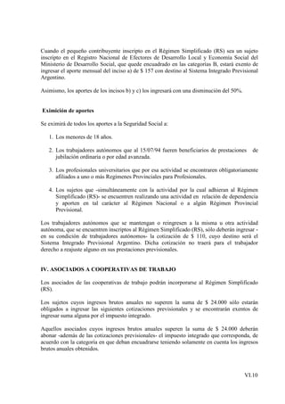 Cuando el pequeño contribuyente inscripto en el Régimen Simplificado (RS) sea un sujeto
inscripto en el Registro Nacional de Efectores de Desarrollo Local y Economía Social del
Ministerio de Desarrollo Social, que quede encuadrado en las categorías B, estará exento de
ingresar el aporte mensual del inciso a) de $ 157 con destino al Sistema Integrado Previsional
Argentino.

Asimismo, los aportes de los incisos b) y c) los ingresará con una disminución del 50%.


Eximición de aportes

Se eximirá de todos los aportes a la Seguridad Social a:

   1. Los menores de 18 años.

   2. Los trabajadores autónomos que al 15/07/94 fueren beneficiarios de prestaciones        de
      jubilación ordinaria o por edad avanzada.

   3. Los profesionales universitarios que por esa actividad se encontraren obligatoriamente
      afiliados a uno o más Regímenes Provinciales para Profesionales.

   4. Los sujetos que -simultáneamente con la actividad por la cual adhieran al Régimen
      Simplificado (RS)- se encuentren realizando una actividad en relación de dependencia
      y aporten en tal carácter al Régimen Nacional o a algún Régimen Provincial
      Previsional.

Los trabajadores autónomos que se mantengan o reingresen a la misma u otra actividad
autónoma, que se encuentren inscriptos al Régimen Simplificado (RS), sólo deberán ingresar -
en su condición de trabajadores autónomos- la cotización de $ 110, cuyo destino será el
Sistema Integrado Previsional Argentino. Dicha cotización no traerá para el trabajador
derecho a reajuste alguno en sus prestaciones previsionales.


IV. ASOCIADOS A COOPERATIVAS DE TRABAJO

Los asociados de las cooperativas de trabajo podrán incorporarse al Régimen Simplificado
(RS).

Los sujetos cuyos ingresos brutos anuales no superen la suma de $ 24.000 sólo estarán
obligados a ingresar las siguientes cotizaciones previsionales y se encontrarán exentos de
ingresar suma alguna por el impuesto integrado.

Aquellos asociados cuyos ingresos brutos anuales superen la suma de $ 24.000 deberán
abonar -además de las cotizaciones previsionales- el impuesto integrado que corresponda, de
acuerdo con la categoría en que deban encuadrarse teniendo solamente en cuenta los ingresos
brutos anuales obtenidos.



                                                                                          VI.10
 
