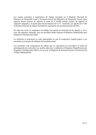 Los sujetos asociados a cooperativas de trabajo inscriptas en el Registro Nacional de
Efectores de Desarrollo Local y Economía Social del Ministerio de Desarrollo Social cuyos
ingresos brutos anuales no superen la suma de $ 24.000 estarán exentos de ingresar el
impuesto integrado y el aporte previsional mensual de $ 157. Asimismo, los aportes de $ 100
al Sistema Nacional de Seguro de Salud los ingresarán con una disminución del 50%.

En todos los casos, la cooperativa de trabajo será agente de retención de los aportes y, en su
caso, del impuesto integrado que sus asociados deban ingresar al Régimen Simplificado para
Pequeños Contribuyentes (RS).

La retención se practicará en cada oportunidad en que la cooperativa liquide pagos a sus
asociados en concepto de adelanto del resultado anual.

Los asociados a las cooperativas de trabajo que se encontrasen en actividad a la fecha de
promulgación de la presente ley, podrán optar por su adhesión al Régimen Simplificado para
Pequeños Contribuyentes (RS) o, en su caso, al Régimen de Inclusión Social y Promoción del
Trabajo Independiente.




                                                                                        VI.11
 