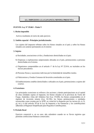 I.3.- IMPUESTO A LA GANANCIA MINIMA PRESUNTA


FUENTE: Ley Nº 25.063 - Título V

1. Hecho imponible

   Activos resultantes al cierre de cada ejercicio.

2. Ámbito espacial - Principios jurisdiccionales

  Los sujetos del impuesto tributan sobre los bienes situados en el país y sobre los bienes
  situados con carácter permanente en el exterior.

3. Sujetos

  a) Sociedades, asociaciones civiles y fundaciones domiciliadas en el país.

  b) Empresas o explotaciones unipersonales ubicadas en el país, pertenecientes a personas
     domiciliadas en el mismo.

  c) Organismos comprendidos en el artículo 1° de la Ley Nº 22.016, no incluidos en los
     incisos precedentes.

  d) Personas físicas y sucesiones indivisas por la titularidad de inmuebles rurales.

  e) Fideicomisos y Fondos Comunes de Inversión constituidos en el país.

  f) Establecimientos estables domiciliados o ubicados en el país, pertenecientes a sujetos del
     exterior.

4. Exenciones

  Las principales exenciones se refieren a las acciones y demás participaciones en el capital
  de otras entidades sujetas al impuesto, los bienes situados en la provincia de Tierra del
  Fuego, Antártida e Islas del Atlántico Sur (Ley 19.640), los bienes comprendidos en el
  régimen de inversión minera (Ley 24.196), los bienes pertenecientes a entidades
  reconocidas como exentas por la AFIP, en virtud de lo dispuesto por los incisos d), e), f),
  g), m) y r) del artículo 20 de la Ley de Impuesto a las Ganancias y los contribuyentes
  adheridos al Régimen Simplificado para Pequeños Contribuyentes.

5. Período fiscal

  Ejercicio comercial o, en su caso, año calendario cuando no se lleven registros que
  permitan confeccionar balances comerciales.


                                                                                          I.3.1
 