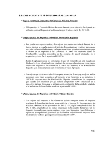 1. PAGOS A CUENTA EN EL IMPUESTO A LAS GANANCIAS

  • Pago a cuenta del Impuesto a la Ganancia Mínima Presunta

    . El Impuesto a la Ganancia Mínima Presunta abonado en un ejercicio fiscal puede ser
        utilizado contra el Impuesto a las Ganancias por 10 años, a partir del 31/12/98.


  • Pago a cuenta del Impuesto sobre los Combustibles Líquidos

    .   Los productores agropecuarios y los sujetos que presten servicio de laboreo de la
        tierra, siembra y cosecha, como así también, los productores y sujetos que presten
        servicios en la actividad minera y en la pesca marítima, podrán computar como pago
        a cuenta en el Impuesto a las Ganancias el 100% del Impuesto sobre los
        Combustibles Líquidos contenidos en las compras de gasoil efectuadas en el
        respectivo período fiscal, a partir del 01/10/96.

        Serán de aplicación para los volúmenes de gas oil contenidos en una mezcla con
        biodiesel o el gas oil aditivado con biodiesel, las normas sobre cómputo como pago a
        cuenta del Impuesto a las Ganancias el 100% del Impuesto a los Combustibles
        Líquidos y en forma alternativa en el Impuesto al Valor Agregado.


    . Los sujetos que presten servicios de transporte automotor de carga y pasajeros podrán
        computar como pago a cuenta en el Impuesto a las Ganancias y sus anticipos, el
        100% del Impuesto sobre los Combustibles Líquidos contenidos en las compras de
        gas licuado uso automotor y/o gas natural comprimido (GNC) efectuadas en el
        respectivo período fiscal, que se utilicen como combustible de las unidades afectadas
        a la realización de los referidos servicios, a partir del 05/11/01.


  • Pago a cuenta del Impuesto sobre los Créditos y Débitos

    .   Los sujetos del Impuesto a las Ganancias podrán computar contra el impuesto
        resultante de la declaración jurada o sus anticipos, el importe del Impuesto sobre los
        Créditos y Débitos, en los porcentajes del 34% ó 17%, según corresponda la tasa del
        6‰ ó 12‰, originados en las sumas acreditadas en las cuentas bancarias o en los
        importes ingresados por cuenta propia o, en su caso, liquidados y percibidos por el
        agente de percepción del gravamen, por los hechos imponibles del Impuesto sobre
        los Créditos y Débitos que se perfeccionen desde el 01/05/04.




                                                                                           VII.1
 