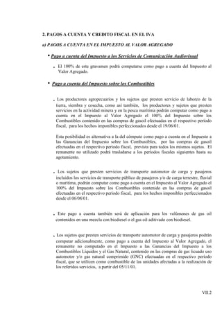 2. PAGOS A CUENTA Y CREDITO FISCAL EN EL IVA

a) PAGOS A CUENTA EN EL IMPUESTO AL VALOR AGREGADO

  • Pago a cuenta del Impuesto a los Servicios de Comunicación Audiovisual
      .    El 100% de este gravamen podrá computarse como pago a cuenta del Impuesto al
           Valor Agregado.

  •   Pago a cuenta del Impuesto sobre los Combustibles


      . Los productores agropecuarios y los sujetos que presten servicio de laboreo de la
          tierra, siembra y cosecha, como así también, los productores y sujetos que presten
          servicios en la actividad minera y en la pesca marítima podrán computar como pago a
          cuenta en el Impuesto al Valor Agregado el 100% del Impuesto sobre los
          Combustibles contenido en las compras de gasoil efectuadas en el respectivo período
          fiscal, para los hechos imponibles perfeccionados desde el 19/06/01.

          Esta posibilidad es alternativa a la del cómputo como pago a cuenta en el Impuesto a
          las Ganancias del Impuesto sobre los Combustibles, por las compras de gasoil
          efectuadas en el respectivo periodo fiscal, prevista para todos los mismos sujetos. El
          remanente no utilizado podrá trasladarse a los períodos fiscales siguientes hasta su
          agotamiento.


      . Los sujetos que presten servicios de transporte automotor de carga y pasajeros
          incluidos los servicios de transporte público de pasajeros y/o de carga terrestre, fluvial
          o marítima, podrán computar como pago a cuenta en el Impuesto al Valor Agregado el
          100% del Impuesto sobre los Combustibles contenido en las compras de gasoil
          efectuadas en el respectivo período fiscal, para los hechos imponibles perfeccionados
          desde el 06/08/01.


      . Este pago a cuenta también será de aplicación para los volúmenes de gas oil
          contenidos en una mezcla con biodiesel o el gas oil aditivado con biodiesel.


      . Los sujetos que presten servicios de transporte automotor de carga y pasajeros podrán
          computar adicionalmente, como pago a cuenta del Impuesto al Valor Agregado, el
          remanente no computado en el Impuesto a las Ganancias del Impuesto a los
          Combustibles Líquidos y el Gas Natural, contenido en las compras de gas licuado uso
          automotor y/o gas natural comprimido (GNC) efectuadas en el respectivo período
          fiscal, que se utilicen como combustible de las unidades afectadas a la realización de
          los referidos servicios, a partir del 05/11/01.




                                                                                              VII.2
 
