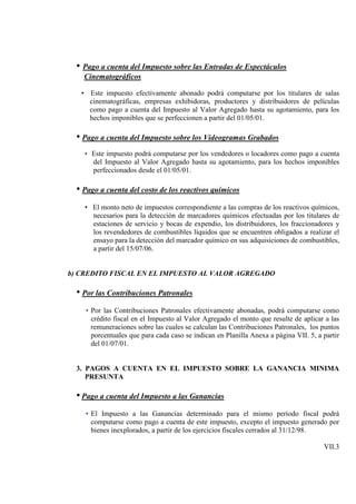 • Pago a cuenta del Impuesto sobre las Entradas de Espectáculos
    Cinematográficos

   • Este impuesto efectivamente abonado podrá computarse por los titulares de salas
     cinematográficas, empresas exhibidoras, productores y distribuidores de películas
     como pago a cuenta del Impuesto al Valor Agregado hasta su agotamiento, para los
     hechos imponibles que se perfeccionen a partir del 01/05/01.

  • Pago a cuenta del Impuesto sobre los Videogramas Grabados
    • Este impuesto podrá computarse por los vendedores o locadores como pago a cuenta
       del Impuesto al Valor Agregado hasta su agotamiento, para los hechos imponibles
       perfeccionados desde el 01/05/01.

  • Pago a cuenta del costo de los reactivos químicos
    • El monto neto de impuestos correspondiente a las compras de los reactivos químicos,
      necesarios para la detección de marcadores químicos efectuadas por los titulares de
      estaciones de servicio y bocas de expendio, los distribuidores, los fraccionadores y
      los revendedores de combustibles líquidos que se encuentren obligados a realizar el
      ensayo para la detección del marcador químico en sus adquisiciones de combustibles,
      a partir del 15/07/06.


b) CREDITO FISCAL EN EL IMPUESTO AL VALOR AGREGADO

  • Por las Contribuciones Patronales
    • Por las Contribuciones Patronales efectivamente abonadas, podrá computarse como
      crédito fiscal en el Impuesto al Valor Agregado el monto que resulte de aplicar a las
      remuneraciones sobre las cuales se calculan las Contribuciones Patronales, los puntos
      porcentuales que para cada caso se indican en Planilla Anexa a página VII. 5, a partir
      del 01/07/01.


  3. PAGOS A CUENTA EN EL IMPUESTO SOBRE LA GANANCIA MINIMA
     PRESUNTA

  • Pago a cuenta del Impuesto a las Ganancias
    • El Impuesto a las Ganancias determinado para el mismo período fiscal podrá
      computarse como pago a cuenta de este impuesto, excepto el impuesto generado por
      bienes inexplorados, a partir de los ejercicios fiscales cerrados al 31/12/98.

                                                                                      VII.3
 
