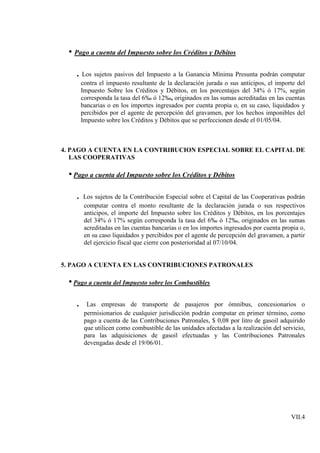 • Pago a cuenta del Impuesto sobre los Créditos y Débitos

   . Los sujetos pasivos del Impuesto a la Ganancia Mínima Presunta podrán computar
       contra el impuesto resultante de la declaración jurada o sus anticipos, el importe del
       Impuesto Sobre los Créditos y Débitos, en los porcentajes del 34% ó 17%, según
       corresponda la tasa del 6‰ ó 12‰, originados en las sumas acreditadas en las cuentas
       bancarias o en los importes ingresados por cuenta propia o, en su caso, liquidados y
       percibidos por el agente de percepción del gravamen, por los hechos imponibles del
       Impuesto sobre los Créditos y Débitos que se perfeccionen desde el 01/05/04.



4. PAGO A CUENTA EN LA CONTRIBUCION ESPECIAL SOBRE EL CAPITAL DE
   LAS COOPERATIVAS

 • Pago a cuenta del Impuesto sobre los Créditos y Débitos

   . Los sujetos de la Contribución Especial sobre el Capital de las Cooperativas podrán
        computar contra el monto resultante de la declaración jurada o sus respectivos
        anticipos, el importe del Impuesto sobre los Créditos y Débitos, en los porcentajes
        del 34% ó 17% según corresponda la tasa del 6‰ ó 12‰, originados en las sumas
        acreditadas en las cuentas bancarias o en los importes ingresados por cuenta propia o,
        en su caso liquidados y percibidos por el agente de percepción del gravamen, a partir
        del ejercicio fiscal que cierre con posterioridad al 07/10/04.


5. PAGO A CUENTA EN LAS CONTRIBUCIONES PATRONALES

 • Pago a cuenta del Impuesto sobre los Combustibles

   .     Las empresas de transporte de pasajeros por ómnibus, concesionarios o
        permisionarios de cualquier jurisdicción podrán computar en primer término, como
        pago a cuenta de las Contribuciones Patronales, $ 0,08 por litro de gasoil adquirido
        que utilicen como combustible de las unidades afectadas a la realización del servicio,
        para las adquisiciones de gasoil efectuadas y las Contribuciones Patronales
        devengadas desde el 19/06/01.




                                                                                        VII.4
 