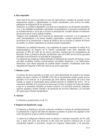 6. Base imponible

  Valor total de los activos poseídos al cierre de cada ejercicio, valuados de acuerdo con las
  disposiciones legales y reglamentarias, no siendo considerados como activos los saldos
  pendientes de integración de los accionistas.
  Asimismo, no resultan computables a los fines de la liquidación, los dividendos, percibidos
  o no, y las utilidades acreditadas o percibidas correspondientes a ejercicios comerciales de
  la sociedad emisora o en la que se tuviere la participación, cerrados durante el transcurso
  del ejercicio por el cual se liquida el tributo.
  Tampoco será computable en el ejercicio de adquisición o inversión y en el siguiente el
  valor correspondiente a los bienes muebles amortizables -excepto automóviles- y a las
  inversiones en la construcción o mejora de edificios que no revistan el carácter de bienes
  de cambio. Los bienes improductivos resultan siempre computables.

  Finalmente, las entidades bancarias y las compañías de seguros sometidas al control de la
  Superintendencia de Seguros de la Nación considerarán como base imponible del
  gravamen el 20% del valor de sus activos gravados, mientras que los consignatarios de
  hacienda, frutos y productos del país considerarán como tal el 40% de los activos gravados
  afectados exclusivamente a la actividad de consignación.
  Las empresas que tengan por objeto principal la celebración de contratos de leasing y como
  actividad secundaria realicen exclusivamente actividades financieras y los fideicomisos
  financieros, cuyo objeto principal sea celebrar dichos contratos, considerarán como base
  imponible del impuesto el 20% del valor de sus activos gravados.

7. Mínimo exento

  Los bienes del activo gravado en el país, cuyo valor determinado de acuerdo a las normas
  legales sea igual o inferior a $ 200.000. Esta cifra se incrementará cuando existan activos
  gravados en el exterior, en el porcentaje que estos últimos representen del activo total
  Cuando se supere la mencionada suma resultará gravado la totalidad del activo. No se
  encuentran incluidos en la exención los bienes que revistan el carácter de bienes de cambio
  o que no se encuentren afectados en forma exclusiva a la actividad comercial, industrial,
  agrícola, ganadera, minera, forestal o de prestación de servicios inherentes a la actividad
  del sujeto pasivo (bienes inexplotados).

8. Alícuota

  La alícuota es proporcional y es de 1%.

9. Régimen de liquidación y pago

  El impuesto se liquida por ejercicio comercial, mediante el sistema de autodeterminación.
  La presentación e ingreso del saldo de impuesto se produce al quinto mes siguiente al del
  cierre del ejercicio al que se refiere la determinación.

  A cuenta de la obligación tributaria anual se abonan 11 anticipos mensuales -de 9% cada
  uno- a partir del sexto mes posterior al del cierre del ejercicio comercial por el cual
  corresponde liquidar el gravamen, excepto las empresas unipersonales y las personas

                                                                                         I.3.2
 