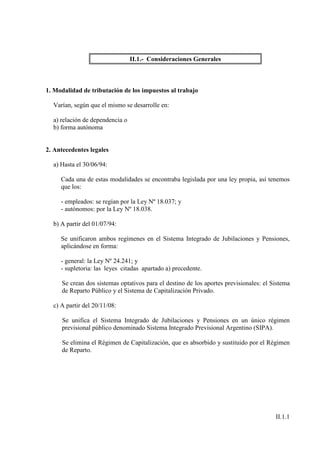 II.1.- Consideraciones Generales



1. Modalidad de tributación de los impuestos al trabajo

  Varían, según que el mismo se desarrolle en:

  a) relación de dependencia o
  b) forma autónoma


2. Antecedentes legales

  a) Hasta el 30/06/94:

     Cada una de estas modalidades se encontraba legislada por una ley propia, así tenemos
     que los:

     - empleados: se regían por la Ley Nº 18.037; y
     - autónomos: por la Ley Nº 18.038.

  b) A partir del 01/07/94:

     Se unificaron ambos regímenes en el Sistema Integrado de Jubilaciones y Pensiones,
     aplicándose en forma:

     - general: la Ley Nº 24.241; y
     - supletoria: las leyes citadas apartado a) precedente.

     Se crean dos sistemas optativos para el destino de los aportes previsionales: el Sistema
     de Reparto Público y el Sistema de Capitalización Privado.

  c) A partir del 20/11/08:

     Se unifica el Sistema Integrado de Jubilaciones y Pensiones en un único régimen
     previsional público denominado Sistema Integrado Previsional Argentino (SIPA).

     Se elimina el Régimen de Capitalización, que es absorbido y sustituido por el Régimen
     de Reparto.




                                                                                       II.1.1
 