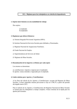 II.2.- Régimen para los trabajadores en relación de dependencia



1. Sujetos intervinientes en esta modalidad de trabajo

  Dos sujetos:

            a) empleado.
            b) empleador.


2. Regímenes que deben tributarse:

  a) Sistema Integrado Previsional Argentino (SIPA).

  b) Instituto Nacional de Servicios Sociales para Jubilados y Pensionados.

  c) Régimen Nacional de Asignaciones Familiares.

  d) Fondo Nacional de Empleo.

  e) Superintendencia de Servicios de Salud.

  f) Régimen de Obras Sociales.


3. Denominación de los importes a tributar por cada sujeto

  Los mismos se denominan:

  a) contribuciones: importes a ingresar por el empleador.
  b) aportes: sumas retenidas o ingresadas por el empleado.


4. Límite mínimo para Aportes y Contribuciones

  A los fines del cálculo de los Aportes y Contribuciones -excepto del Régimen de Obras
  Sociales-, la base imponible mínima previsional se fija en $ 586,79, a partir del período
  devengado marzo 2012.

  Para el cálculo de los Aportes y Contribuciones del Régimen Nacional de Obras Sociales
  se tomará para los trabajadores a tiempo completo, 4 bases mínimas de la fijada para los
  aportes previsionales.



                                                                                     II.2.1
 