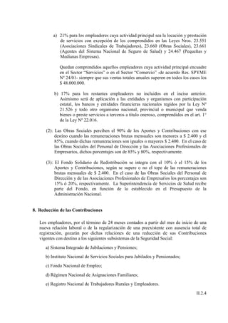 a) 21% para los empleadores cuya actividad principal sea la locación y prestación
             de servicios con excepción de los comprendidos en las Leyes Nros. 23.551
             (Asociaciones Sindicales de Trabajadores), 23.660 (Obras Sociales), 23.661
             (Agentes del Sistema Nacional de Seguro de Salud) y 24.467 (Pequeñas y
             Medianas Empresas).

             Quedan comprendidos aquellos empleadores cuya actividad principal encuadre
             en el Sector “Servicios” o en el Sector “Comercio” -de acuerdo Res. SPYME
             Nº 24/01- siempre que sus ventas totales anuales superen en todos los casos los
             $ 48.000.000.

          b) 17% para los restantes empleadores no incluidos en el inciso anterior.
             Asimismo será de aplicación a las entidades y organismos con participación
             estatal, los bancos y entidades financieras nacionales regidos por la Ley Nº
             21.526 y todo otro organismo nacional, provincial o municipal que venda
             bienes o preste servicios a terceros a título oneroso, comprendidos en el art. 1°
             de la Ley Nº 22.016.

      (2): Las Obras Sociales perciben el 90% de los Aportes y Contribuciones con ese
           destino cuando las remuneraciones brutas mensuales son menores a $ 2.400 y el
           85%, cuando dichas remuneraciones son iguales o mayores $ 2.400. En el caso de
           las Obras Sociales del Personal de Dirección y las Asociaciones Profesionales de
           Empresarios, dichos porcentajes son de 85% y 80%, respectivamente.

      (3): El Fondo Solidario de Redistribución se integra con el 10% ó el 15% de los
           Aportes y Contribuciones, según se supere o no el tope de las remuneraciones
           brutas mensuales de $ 2.400. En el caso de las Obras Sociales del Personal de
           Dirección y de las Asociaciones Profesionales de Empresarios los porcentajes son
           15% ó 20%, respectivamente. La Superintendencia de Servicios de Salud recibe
           parte del Fondo, en función de lo establecido en el Presupuesto de la
           Administración Nacional.


8. Reducción de las Contribuciones

   Los empleadores, por el término de 24 meses contados a partir del mes de inicio de una
   nueva relación laboral o de la regularización de una preexistente con ausencia total de
   registración, gozarán por dichas relaciones de una reducción de sus Contribuciones
   vigentes con destino a los siguientes subsistemas de la Seguridad Social:
      a) Sistema Integrado de Jubilaciones y Pensiones;
      b) Instituto Nacional de Servicios Sociales para Jubilados y Pensionados;
      c) Fondo Nacional de Empleo;
      d) Régimen Nacional de Asignaciones Familiares;
      e) Registro Nacional de Trabajadores Rurales y Empleadores.
                                                                                        II.2.4
 