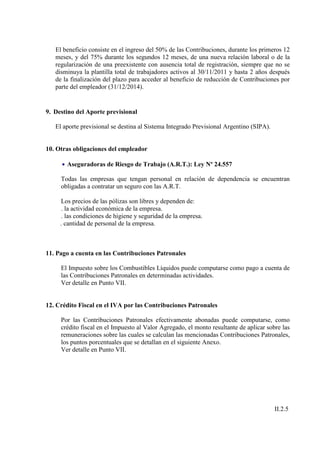 El beneficio consiste en el ingreso del 50% de las Contribuciones, durante los primeros 12
   meses, y del 75% durante los segundos 12 meses, de una nueva relación laboral o de la
   regularización de una preexistente con ausencia total de registración, siempre que no se
   disminuya la plantilla total de trabajadores activos al 30/11/2011 y hasta 2 años después
   de la finalización del plazo para acceder al beneficio de reducción de Contribuciones por
   parte del empleador (31/12/2014).


9. Destino del Aporte previsional

   El aporte previsional se destina al Sistema Integrado Previsional Argentino (SIPA).


10. Otras obligaciones del empleador

     • Aseguradoras de Riesgo de Trabajo (A.R.T.): Ley Nº 24.557

     Todas las empresas que tengan personal en relación de dependencia se encuentran
     obligadas a contratar un seguro con las A.R.T.

     Los precios de las pólizas son libres y dependen de:
     . la actividad económica de la empresa.
     . las condiciones de higiene y seguridad de la empresa.
     . cantidad de personal de la empresa.



11. Pago a cuenta en las Contribuciones Patronales

     El Impuesto sobre los Combustibles Líquidos puede computarse como pago a cuenta de
     las Contribuciones Patronales en determinadas actividades.
     Ver detalle en Punto VII.


12. Crédito Fiscal en el IVA por las Contribuciones Patronales

     Por las Contribuciones Patronales efectivamente abonadas puede computarse, como
     crédito fiscal en el Impuesto al Valor Agregado, el monto resultante de aplicar sobre las
     remuneraciones sobre las cuales se calculan las mencionadas Contribuciones Patronales,
     los puntos porcentuales que se detallan en el siguiente Anexo.
     Ver detalle en Punto VII.




                                                                                         II.2.5
 