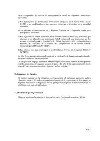 Están exceptuados de realizar la recategorización anual los siguientes trabajadores
    autónomos:
    a) Los beneficiarios de prestaciones previsionales otorgadas en el marco de la Ley Nº
       24.241 y sus modificaciones, que ingresen, reingresen o continúen en la actividad
       autónoma.
    b) Los afiliados voluntariamente en el Régimen Nacional de la Seguridad Social para
       trabajadores autónomos.
    c) Los jugadores de fútbol, miembros de los cuerpos médicos, técnicos y auxiliares que
       atiendan a los planteles que practiquen fútbol profesional, que intervienen en los
       torneos organizados por la Asociación del Fútbol Argentino (AFA) en las divisiones
       Primera "A", Nacional "B" y Primera "B", comprendidos en el sistema especial
       instaurado por el Decreto Nº 1212/03.
    d) Las amas de casa que optaron por el aporte reducido previsto en el régimen de la Ley
       Nº 24.828.
    La falta de recategorización anual implicará la ratificación de la categoría del trabajador
    autónomo declarada con anterioridad.
   Las obligaciones de pago resultantes de la recategorización anual, tendrán efectos para los
   períodos mensuales devengados a partir de junio -del año de la recategorización- hasta
   mayo del año calendario inmediato siguiente, ambos inclusive.


10. Ingreso de los Aportes
    El ingreso mensual de la obligación correspondiente al trabajador autónomo deberá
    efectuarse hasta el día del mes inmediato siguiente al devengamiento de los aportes al
    Régimen Nacional de la Seguridad Social, que fije el cronograma de vencimientos que se
    establezca para cada año calendario.


11. Destino del aporte previsional

    El aporte previsional se destina al Sistema Integrado Previsional Argentino (SIPA).




                                                                                          II.3.5
 