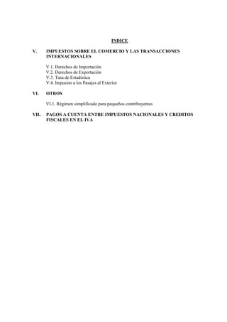 INDICE

V.     IMPUESTOS SOBRE EL COMERCIO Y LAS TRANSACCIONES
       INTERNACIONALES

       V.1. Derechos de Importación
       V.2. Derechos de Exportación
       V.3. Tasa de Estadística
       V.4. Impuesto a los Pasajes al Exterior

VI.    OTROS

       VI.1. Régimen simplificado para pequeños contribuyentes

VII.   PAGOS A CUENTA ENTRE IMPUESTOS NACIONALES Y CREDITOS
       FISCALES EN EL IVA
 