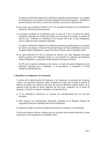El ingreso mensual del importe de la diferencia indicada precedentemente -en concepto
     de contribuciones con destino al Sistema Integrado Previsional Argentino - habilitará la
     prestación básica universal y el retiro por invalidez o pensión por fallecimiento.

  b) Una suma, que no podrá ser inferior a $ 33, en concepto de Aportes, la cual habilitará la
     Prestación Adicional por Permanencia.

  c) El importe resultante de la diferencia entre la suma de $ 60 y el monto del Aporte
     obligatorio ingresado por el dador de trabajo o por los dadores de trabajo, de tratarse de
     más de uno, conforme a lo detallado en los cuadros del inciso a) para trabajadores
     activos, según las horas semanales trabajadas.

     El ingreso mensual del importe de la diferencia indicada precedentemente en concepto
     de Aportes con destino al Sistema Nacional del Seguro de Salud, habilitará el acceso al
     Programa Médico Obligatorio a cargo del referido sistema, para el trabajador titular.

  d) La suma adicional de $ 60, en concepto de Aportes, por cada integrante del grupo
     familiar primario del trabajador titular, la cual permitirá la cobertura del Programa
     Médico Obligatorio, a cargo del Sistema Nacional del Seguro de Salud.

     El 10% de los importes indicados en los incisos c) -monto del aporte obligatorio más la
     diferencia ingresada por el trabajador- y d) precedentes, se destinarán al Fondo
     Solidario de Redistribución.


4. Beneficio en el Impuesto a las Ganancias

  A efectos de la determinación del Impuesto a las Ganancias, las personas de existencia
  visible y las sucesiones indivisas, ambas residentes en el país, que revistan el carácter de
  dadores de trabajo con relación al personal del servicio doméstico, podrán deducir de la
  ganancia bruta gravada de fuente argentina del año fiscal, cualquiera sea la fuente de
  ganancia, el total de los importes abonados en el período fiscal:

  a) A los trabajadores domésticos en concepto de contraprestación por los servicios
     prestados;

  b) Para cancelar las Contribuciones Patronales, indicadas en el Régimen Especial de
     Seguridad Social para Empleados del Servicio Doméstico.

  La deducción tendrá el carácter de deducción general en el Impuesto a las Ganancias.

  Se fija como importe máximo a deducir por los conceptos anteriormente indicados la suma
  equivalente a la de la ganancia no imponible anual.




                                                                                         II.4.3
 